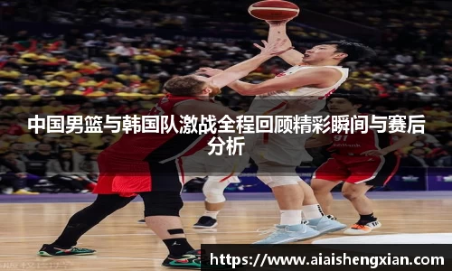 中国男篮与韩国队激战全程回顾精彩瞬间与赛后分析